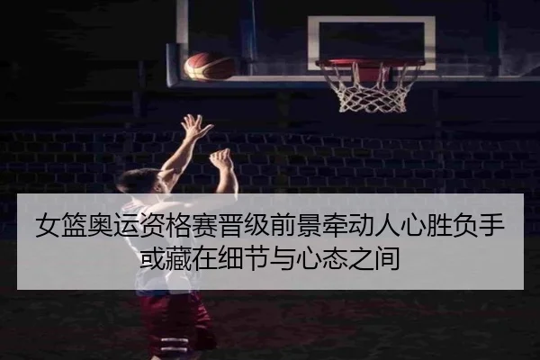 女篮奥运资格赛晋级前景牵动人心胜负手或藏在细节与心态之间